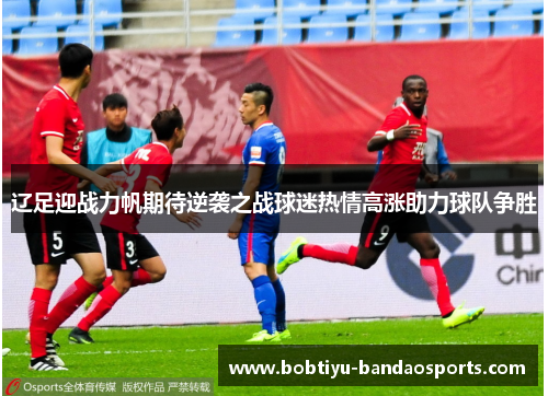 辽足迎战力帆期待逆袭之战球迷热情高涨助力球队争胜