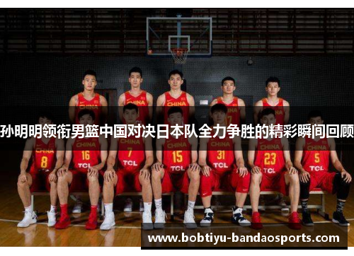 孙明明领衔男篮中国对决日本队全力争胜的精彩瞬间回顾